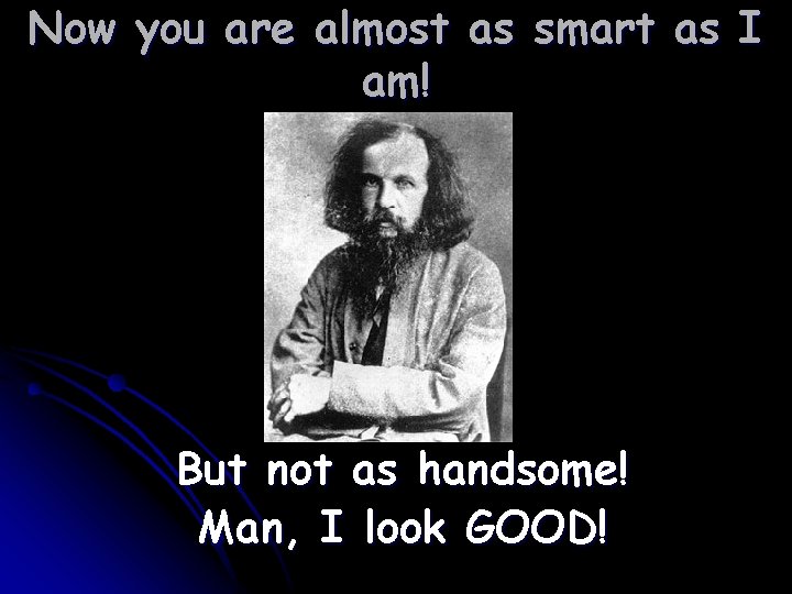 Now you are almost as smart as I am! But not as handsome! Man,