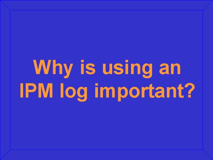 Why is using an IPM log important? 