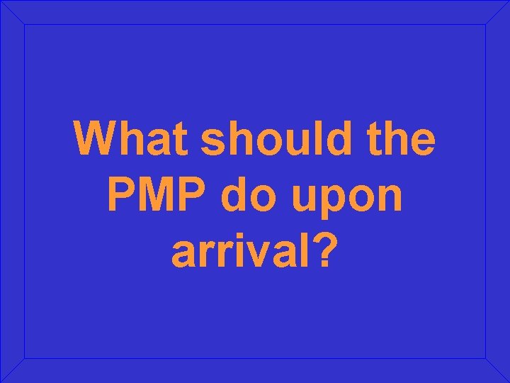 What should the PMP do upon arrival? What should the PMP do upon arrival?