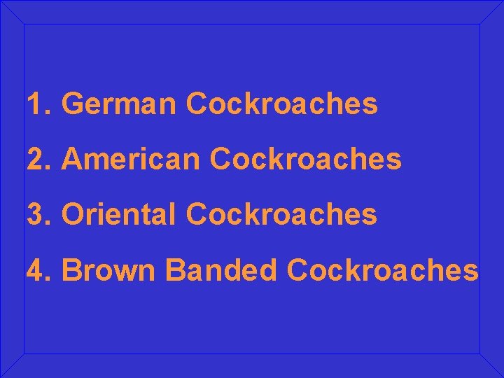 1. German Cockroaches 2. American Cockroaches 3. Oriental Cockroaches 4. Brown Banded Cockroaches 