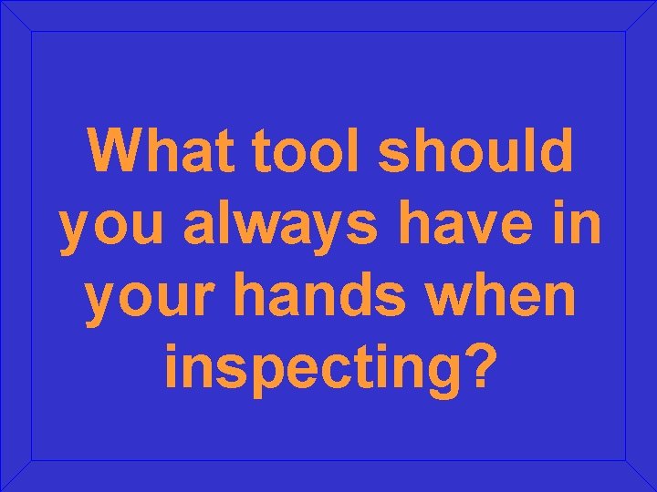 What tool should you always have in your hands when inspecting? 