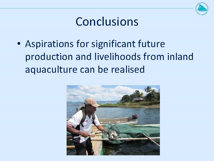 Conclusions • Aspirations for significant future production and livelihoods from inland aquaculture can be