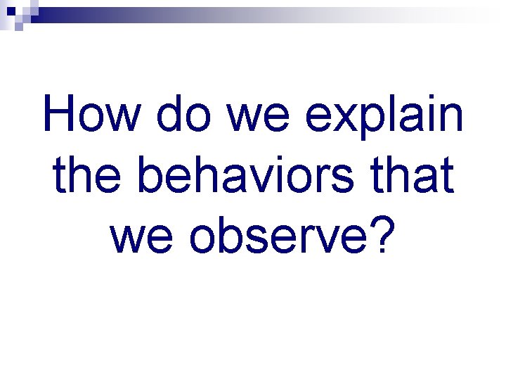 How do we explain the behaviors that we observe? 