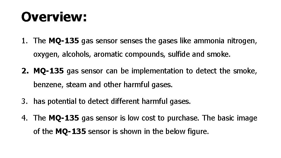 Overview: 1. The MQ-135 gas sensor senses the gases like ammonia nitrogen, oxygen, alcohols,