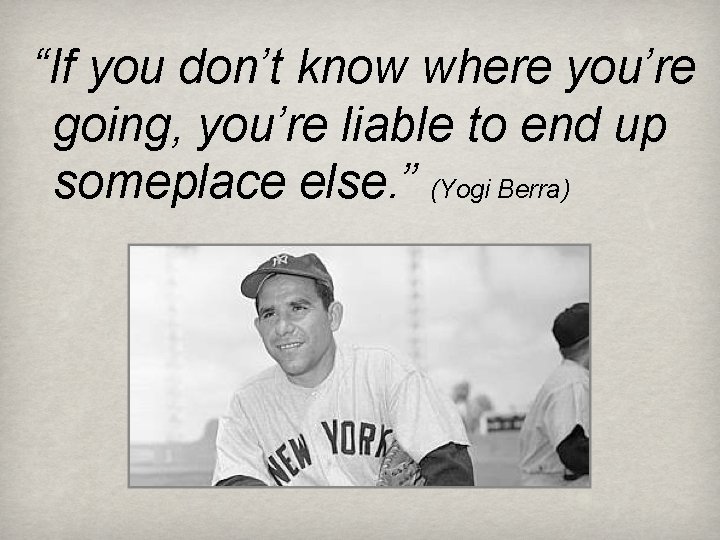 “If you don’t know where you’re going, you’re liable to end up someplace else.