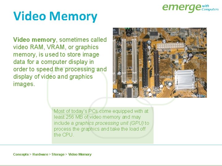 Video Memory Video memory, sometimes called video RAM, VRAM, or graphics memory, is used
