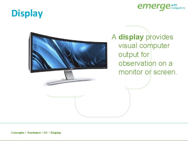 Display A display provides visual computer output for observation on a monitor or screen.
