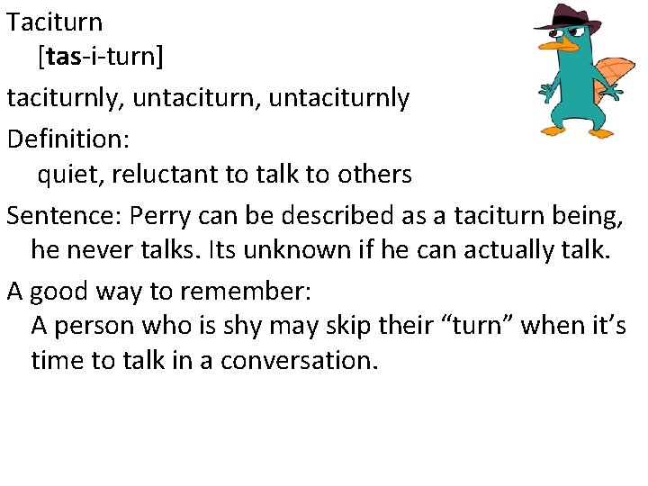 Taciturn [tas-i-turn] taciturnly, untaciturnly Definition: quiet, reluctant to talk to others Sentence: Perry can