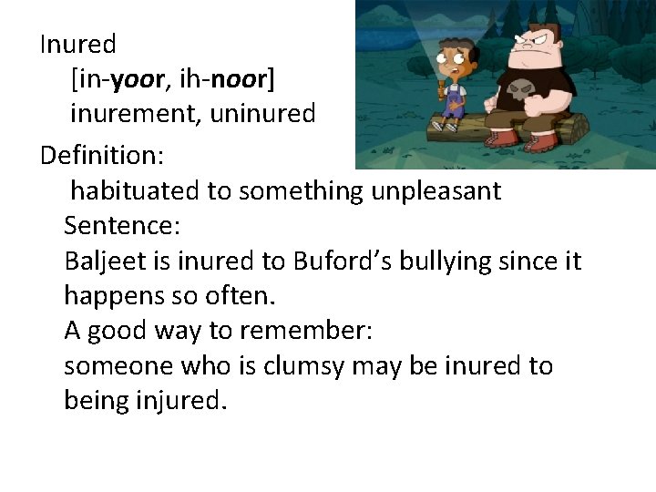 Inured [in-yoor, ih-noor] inurement, uninured Definition: habituated to something unpleasant Sentence: Baljeet is inured