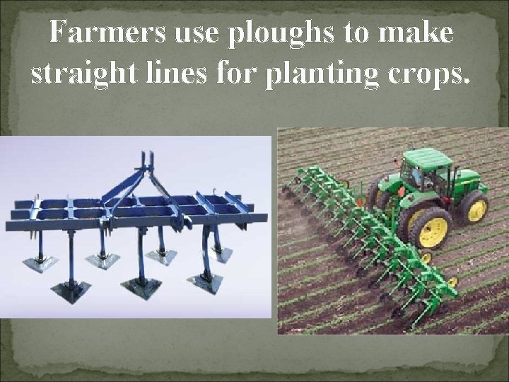Farmers use ploughs to make straight lines for planting crops. 