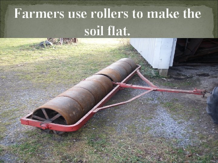 Farmers use rollers to make the soil flat. 