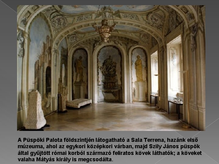 A Püspöki Palota földszintjén látogatható a Sala Terrena, hazánk első múzeuma, ahol az egykori