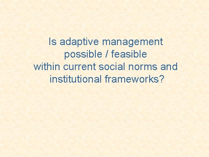 Is adaptive management possible / feasible within current social norms and institutional frameworks? 