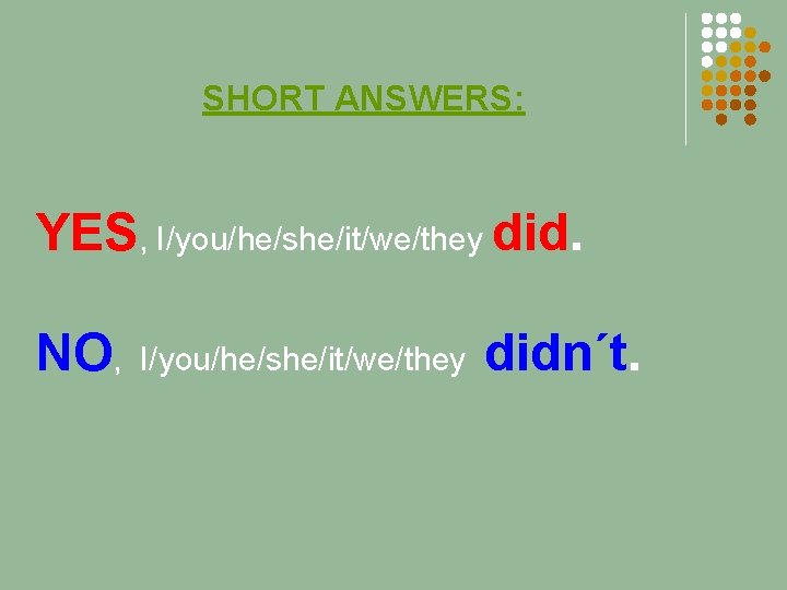 SHORT ANSWERS: YES, I/you/he/she/it/we/they did. NO, I/you/he/she/it/we/they didn´t. 