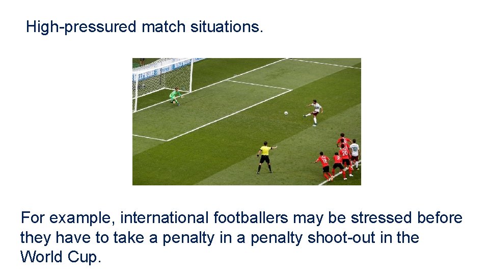 High-pressured match situations. For example, international footballers may be stressed before they have to