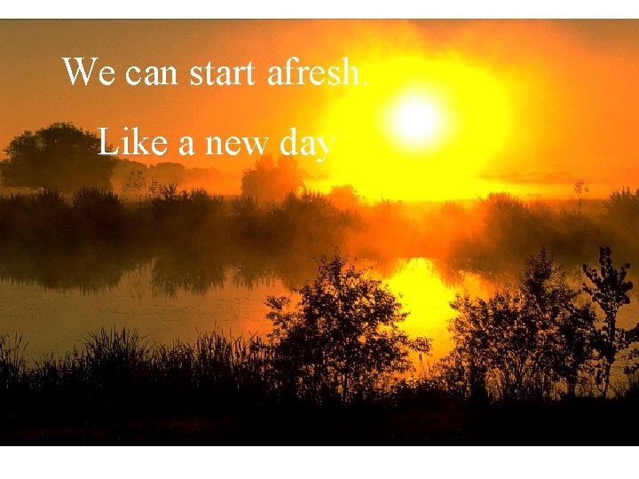 We can start afresh. Like a new day 