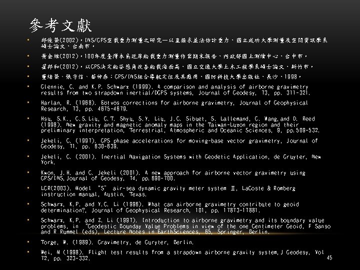 參考文獻 • 邱俊榮(2002)。INS/GPS空載重力測量之研究—以直接求差法估計重力，國立成功大學測量及空間資訊學系 碩士論文，台南市。 • 黃金維(2012)。100年度臺灣本島近岸船載重力測量作業期末報告，內政部國土測繪中心，台中市。 • 翟邦和(2012)。以GPS決定船姿態角改善船載海面高，國立交通大學土木 程學系碩士論文，新竹市。 • 董緒榮、張守信、華仲春：GPS/INS組合導航定位及其應用，國防科技大學出版社，長沙，1998。 • Glennie, C.