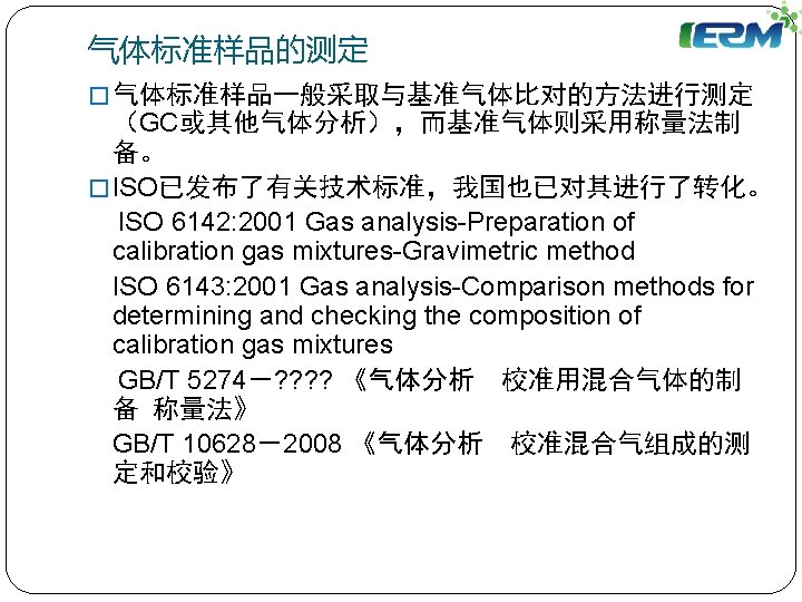 气体标准样品的测定 � 气体标准样品一般采取与基准气体比对的方法进行测定 （GC或其他气体分析），而基准气体则采用称量法制 备。 � ISO已发布了有关技术标准，我国也已对其进行了转化。 ISO 6142: 2001 Gas analysis-Preparation of calibration