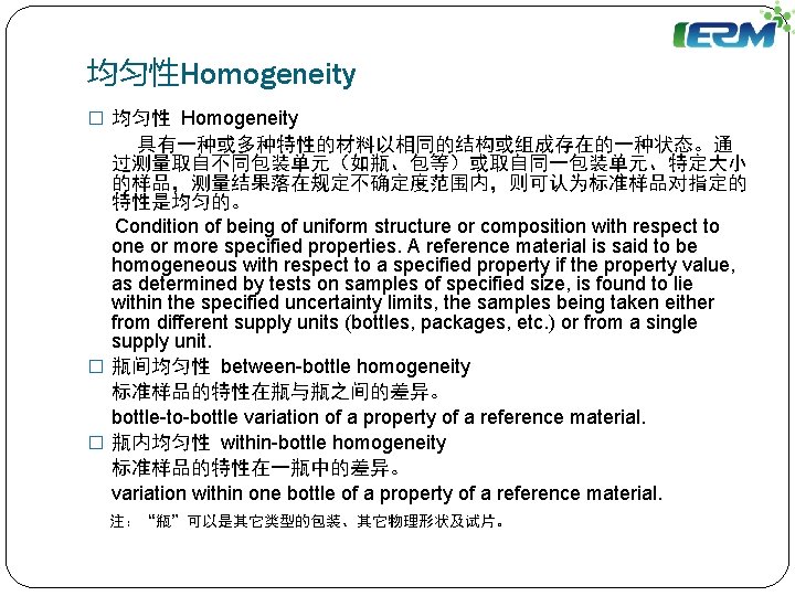 均匀性Homogeneity � 均匀性 Homogeneity 具有一种或多种特性的材料以相同的结构或组成存在的一种状态。通 过测量取自不同包装单元（如瓶、包等）或取自同一包装单元、特定大小 的样品，测量结果落在规定不确定度范围内，则可认为标准样品对指定的 特性是均匀的。 Condition of being of uniform structure