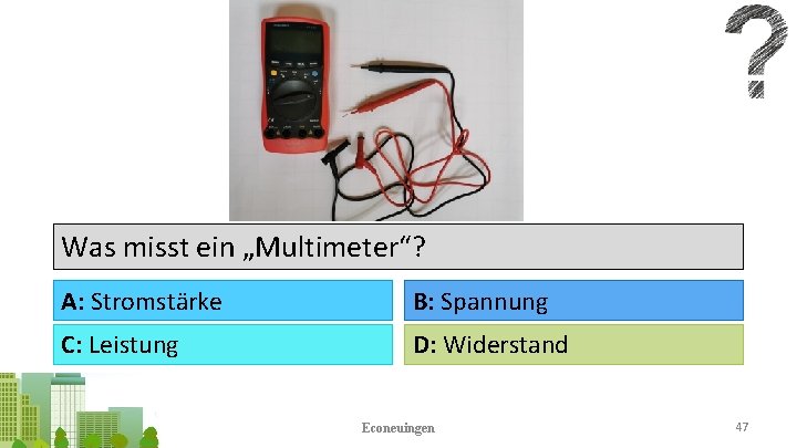 Was misst ein „Multimeter“? A: Stromstärke B: Spannung C: Leistung D: Widerstand Econeuingen 47