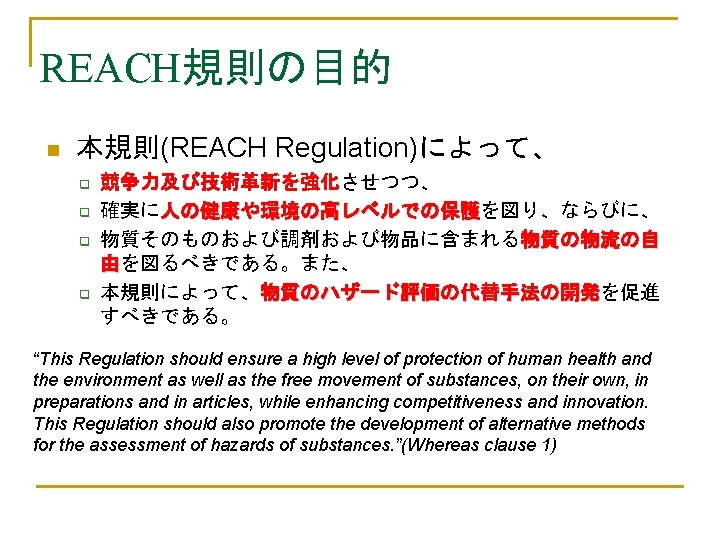 REACH規則の目的 n 本規則(REACH Regulation)によって、 q q 競争力及び技術革新を強化させつつ、 確実に人の健康や環境の高レベルでの保護を図り、ならびに、 人の健康や環境の高レベルでの保護 物質そのものおよび調剤および物品に含まれる物質の物流の自 由を図るべきである。また、 本規則によって、物質のハザード評価の代替手法の開発を促進 物質のハザード評価の代替手法の開発 すべきである。