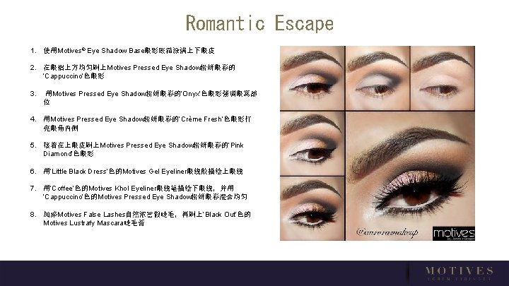 Romantic Escape 1. 使用Motives® Eye Shadow Base眼影底霜涂满上下眼皮 2. 在眼褶上方均匀刷上Motives Pressed Eye Shadow粉妍眼彩的 ‘Cappuccino’色眼影 3.