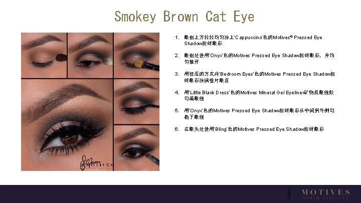 Smokey Brown Cat Eye 1. 眼褶上方轻轻均匀涂上‘Cappuccino’色的Motives® Pressed Eye Shadow粉妍眼彩 2. 眼褶处使用‘Onyx’色的Motives Pressed Eye Shadow粉妍眼彩，并均