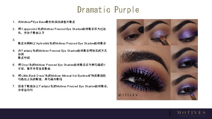 Dramatic Purple 1. 将Motives® Eye Base眼影底霜涂满整片眼皮 2. 用‘Cappuccino’色的Motives Pressed Eye Shadow粉妍眼彩作为过渡 色，并涂于眼褶上方 3. 眼皮内侧刷上‘Aphrodite’色的Motives