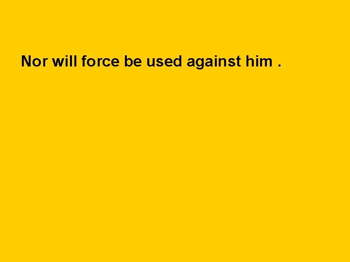 Nor will force be used against him. 