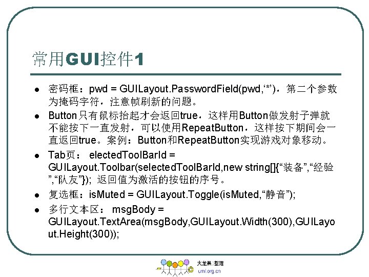常用GUI控件 1 l l l 密码框：pwd = GUILayout. Password. Field(pwd, ‘*’)，第二个参数 为掩码字符，注意帧刷新的问题。 Button只有鼠标抬起才会返回true，这样用Button做发射子弹就 不能按下一直发射，可以使用Repeat.