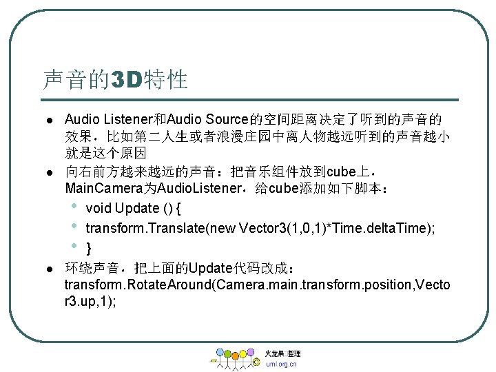 声音的3 D特性 l l l Audio Listener和Audio Source的空间距离决定了听到的声音的 效果，比如第二人生或者浪漫庄园中离人物越远听到的声音越小 就是这个原因 向右前方越来越远的声音：把音乐组件放到cube上， Main. Camera为Audio. Listener，给cube添加如下脚本：