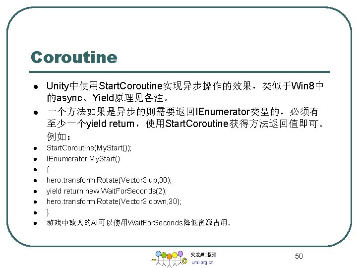 Coroutine l l l l l Unity中使用Start. Coroutine实现异步操作的效果，类似于Win 8中 的async。Yield原理见备注。 一个方法如果是异步的则需要返回IEnumerator类型的，必须有 至少一个yield return，使用Start. Coroutine获得方法返回值即可。