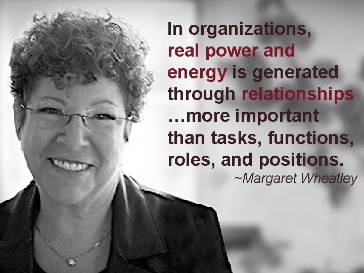 In organizations, real power and energy is generated through relationships …more important than tasks,