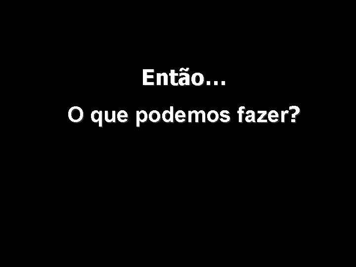 Então… O que podemos fazer? 