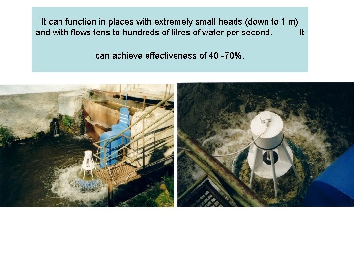 It can function in places with extremely small heads (down to 1 m) and