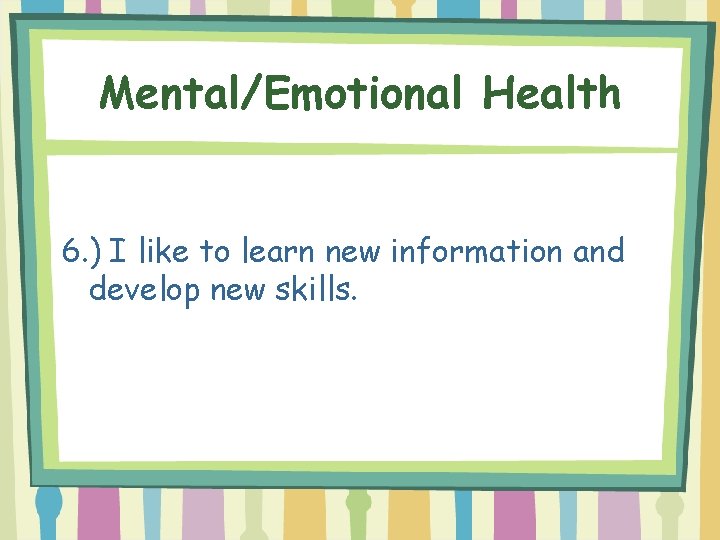 Mental/Emotional Health 6. ) I like to learn new information and develop new skills.