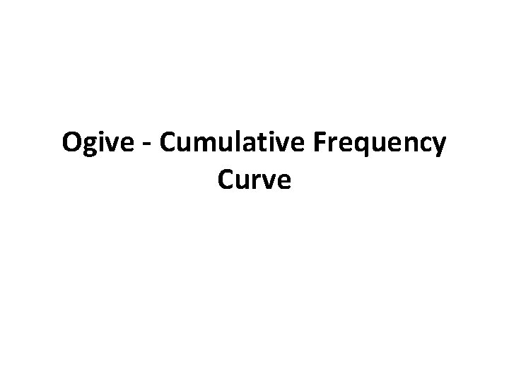 Ogive - Cumulative Frequency Curve Ogive - Cumulative Frequency Curve