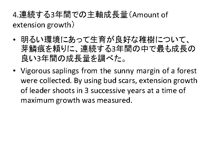 4. 連続する3年間での主軸成長量（Amount of extension growth） • 明るい環境にあって生育が良好な稚樹について、 芽鱗痕を頼りに、連続する3年間の中で最も成長の 良い3年間の成長量を調べた。 • Vigorous saplings from the