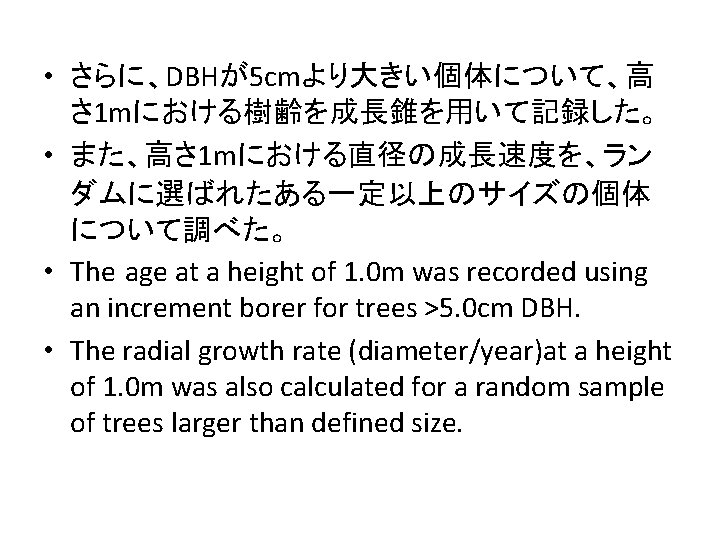  • さらに、DBHが5 cmより大きい個体について、高 さ 1 mにおける樹齢を成長錐を用いて記録した。 • また、高さ 1 mにおける直径の成長速度を、ラン ダムに選ばれたある一定以上のサイズの個体 について調べた。 •