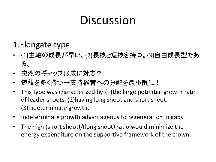 Discussion 1. Elongate type • (1)主軸の成長が早い。(2)長枝と短枝を持つ。(3)自由成長型であ る。 • 突然のギャップ形成に対応？ • 短枝を多く持つ→支持器官への分配を最小限に！ • This type