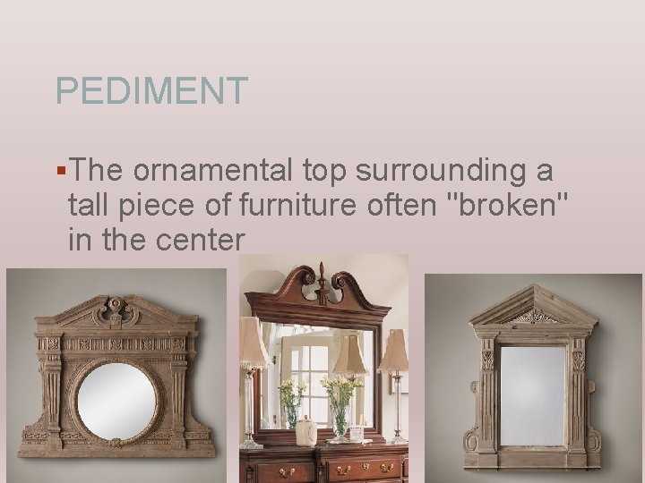 PEDIMENT §The ornamental top surrounding a tall piece of furniture often "broken" in the