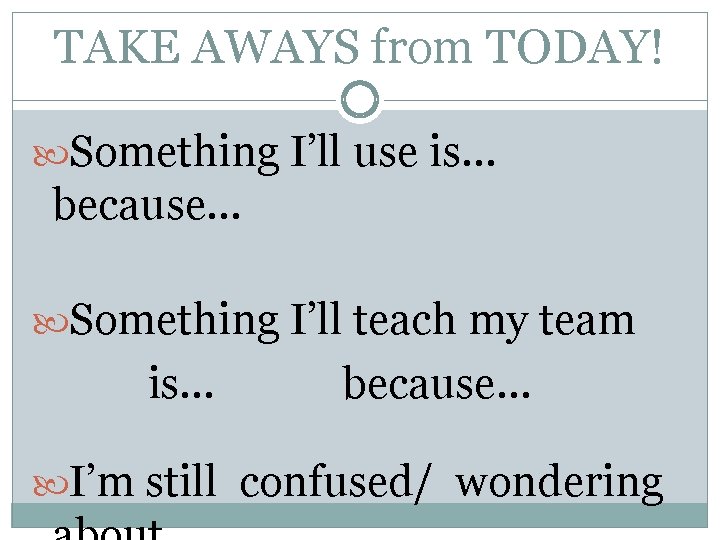 TAKE AWAYS from TODAY! Something I’ll use is… because… Something I’ll teach my team