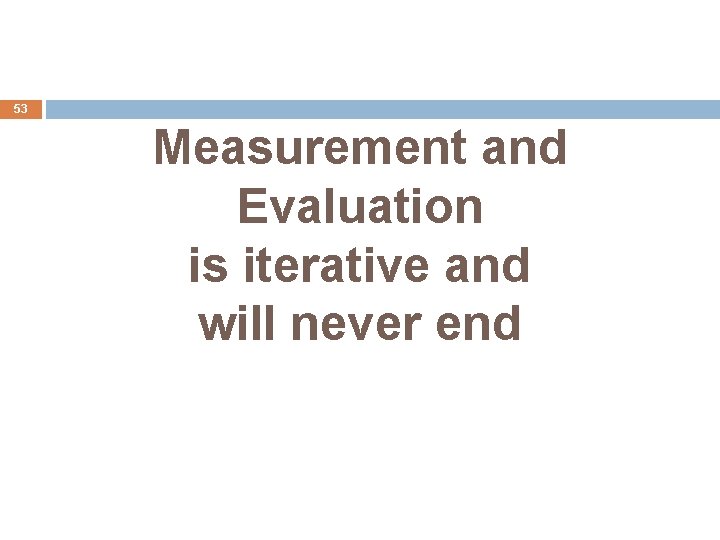 53 Measurement and Evaluation is iterative and will never end 