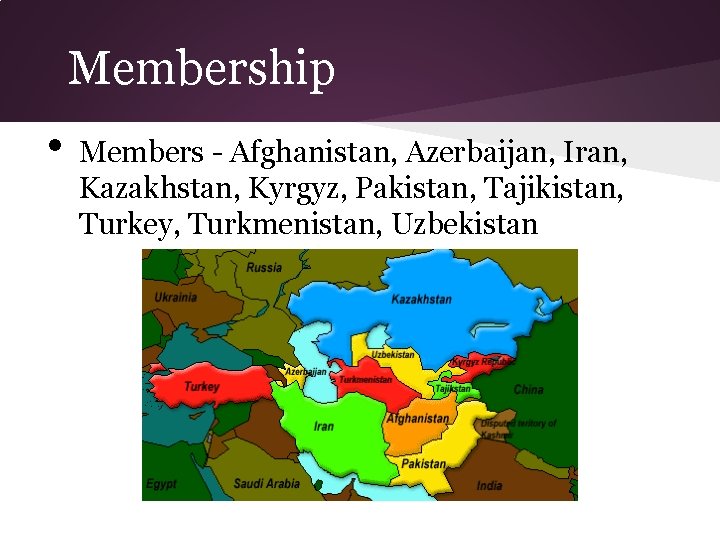 Membership • Members - Afghanistan, Azerbaijan, Iran, Kazakhstan, Kyrgyz, Pakistan, Tajikistan, Turkey, Turkmenistan, Uzbekistan