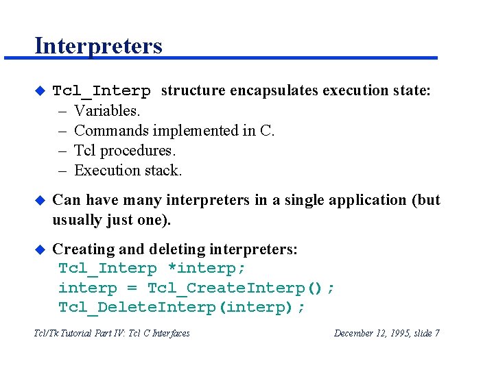 Interpreters u Tcl_Interp structure encapsulates execution state: – Variables. – Commands implemented in C. Interpreters u Tcl_Interp structure encapsulates execution state: – Variables. – Commands implemented in C.