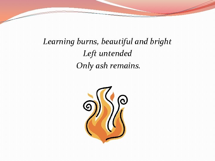 Learning burns, beautiful and bright Left untended Only ash remains. 