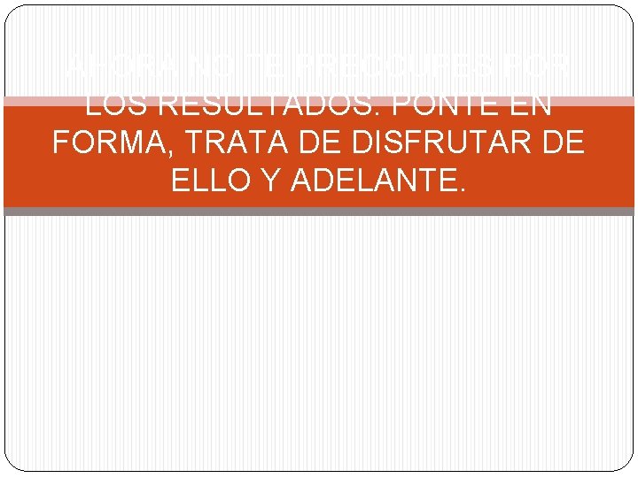 AHORA NO TE PREOCUPES POR LOS RESULTADOS. PONTE EN FORMA, TRATA DE DISFRUTAR DE