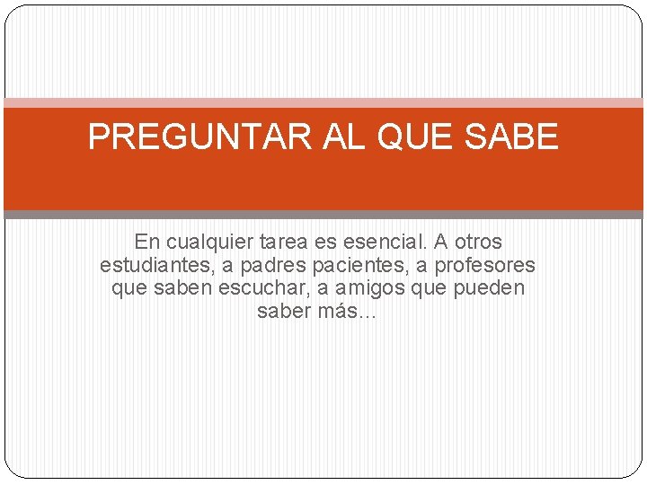 PREGUNTAR AL QUE SABE En cualquier tarea es esencial. A otros estudiantes, a padres