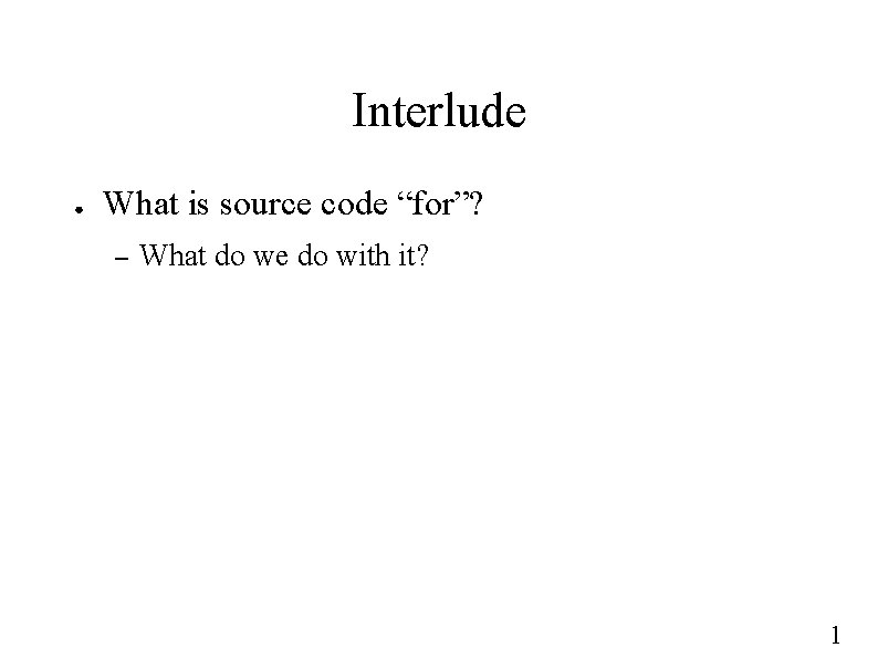 Interlude ● What is source code “for”? – What do we do with it?