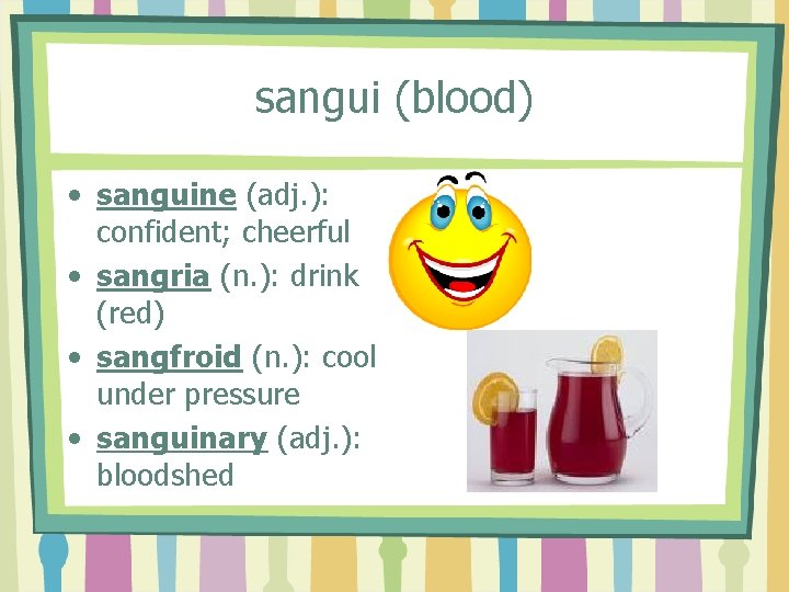 sangui (blood) • sanguine (adj. ): confident; cheerful • sangria (n. ): drink (red)